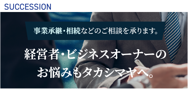 SUCCESION 事業承継・相続などのご相談を承ります。 経営者・ビジネスオーナーのお悩みもタカシマヤへ。