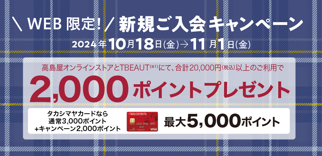 WEB限定！新規ご入会キャンペーン　2024年10月18日（金）→11月1日（金）　タカシマヤのオンラインストアにて、合計20,000円（税込）以上のご利用で2,000ポイントプレゼント　タカシマヤカードなら通常ポイント3,000ポイント+キャンペーンポイント2,000ポイント　最大5,000ポイント