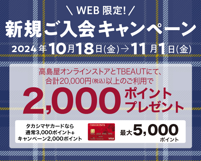 WEB限定！新規ご入会キャンペーン　2024年10月18日（金）→11月1日（金）　タカシマヤのオンラインストアにて、合計20,000円（税込）以上のご利用で2,000ポイントプレゼント　タカシマヤカードなら通常ポイント3,000ポイント+キャンペーンポイント2,000ポイント　最大5,000ポイント