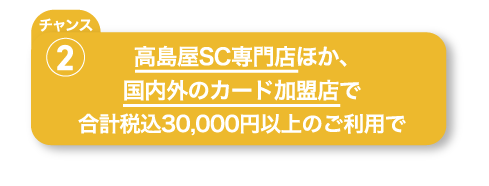 高島屋SC専門店ほか、国内外のカード加盟店で合計税込30,000円以上のご利用で