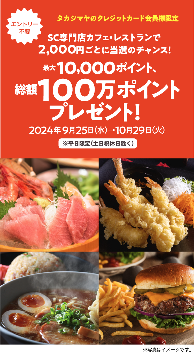 [エントリー不要]タカシマヤのクレジットカード会員様限定 SC専門店カフェ・レストランで2,000円ごとに当選のチャンス! 最大10,000ポイント、総額１００万ポイントプレゼント！ 2024年9月25日（水）→10月29日（火） ※平日限定（土日祝休日除く）