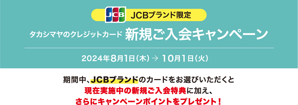 JCBブランド限定 タカシマヤのクレジットカード 新規ご入会キャンペーン 2024年8月1日（木）→ 10月1日（火） 期間中、JCBブランドのカードをお選びいただくと現在実施中の新規ご入会特典に加え、さらにキャンペーンポイントをプレゼント！