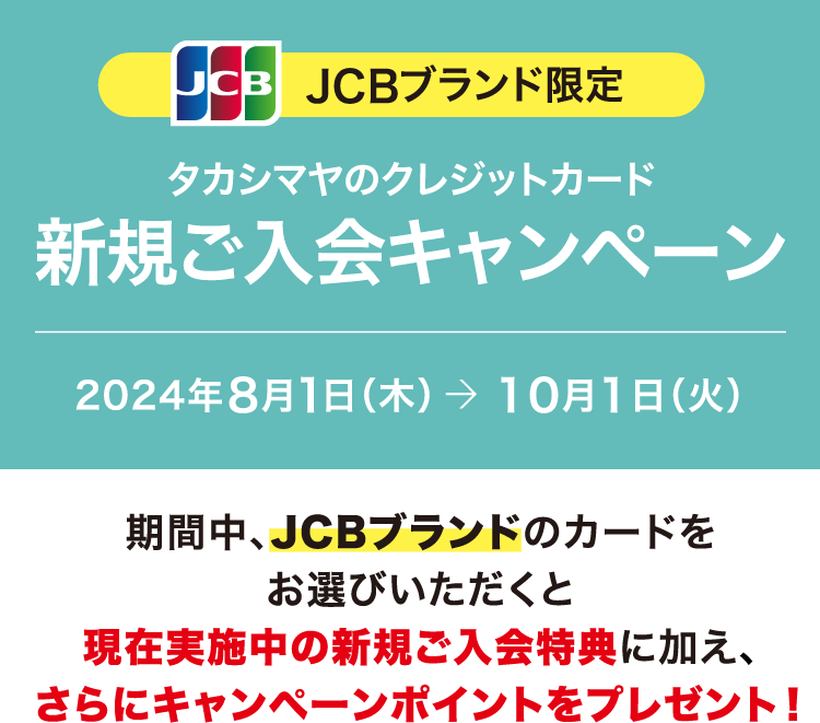 JCBブランド限定 タカシマヤのクレジットカード 新規ご入会キャンペーン 2024年8月1日（木）→ 10月1日（火） 期間中、JCBブランドのカードをお選びいただくと現在実施中の新規ご入会特典に加え、さらにキャンペーンポイントをプレゼント！