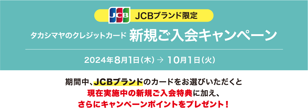 JCBブランド限定 タカシマヤのクレジットカード 新規ご入会キャンペーン 2024年8月1日（木）→ 10月1日（火）期間中、JCBブランドのカードをお選びいただくと現在実施中の新規ご入会特典に加え、さらにキャンペーンポイントをプレゼント！