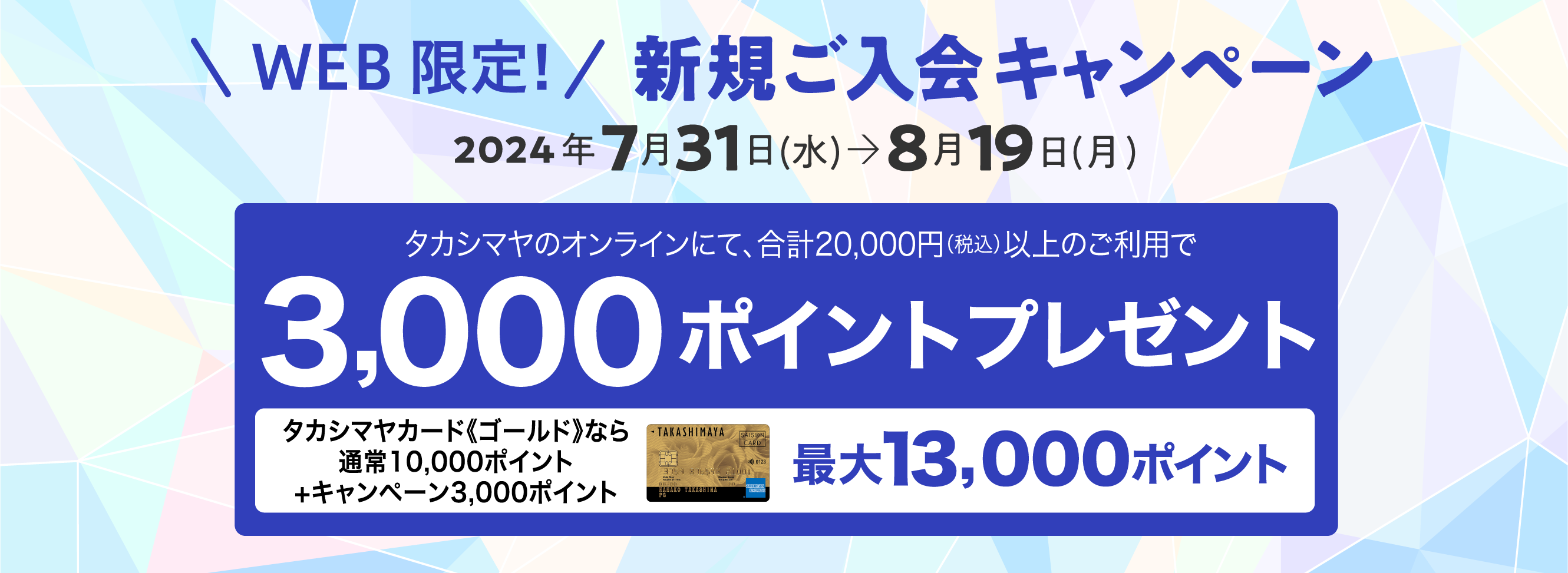 WEB限定！　新規ご入会キャンペーン　2024年7月31日(水)→8月19日(月)タカシマヤのオンラインにて、合計20,000円（税込）以上のご利用で3,000ポイントプレゼント　タカシマヤカード《ゴールド》なら通常10,000ポイント+キャンペーン3,000ポイント 最大13,000ポイント