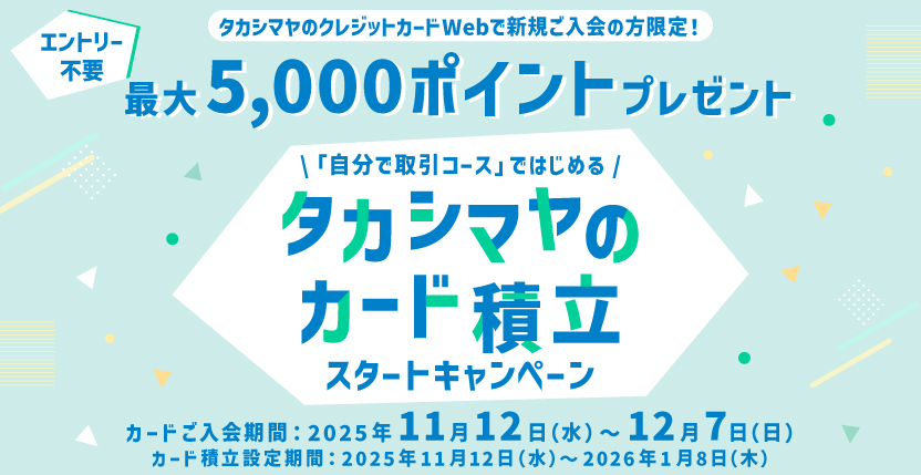 エントリー不要 タカシマヤのクレジットカードWebで新規ご入会の方限定! 最大5,000ポイントプレゼント 「自分で取引コース」ではじめる タカシマヤのカード積立スタートキャンペーン カードご入会期間:2025年11月12日(水)〜12月7日(日) カード積立設定期間:2025年11月12日(水)〜2026年1月8日(木)