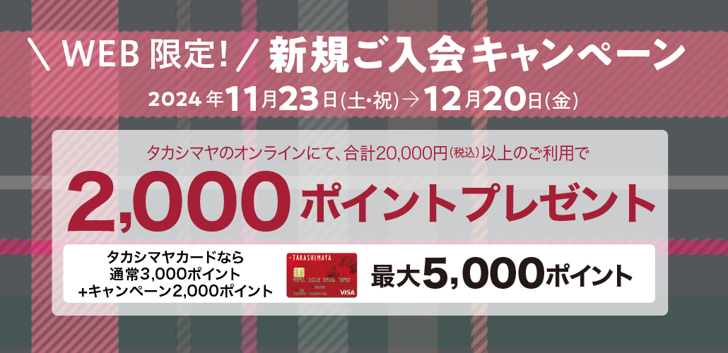 WEB限定！新規ご入会キャンペーン　2024年11月23日（土・祝）→12月20日（金）　タカシマヤのオンラインにて、合計20,000円（税込）以上のご利用で2,000ポイントプレゼント　タカシマヤカードなら通常ポイント3,000ポイント+キャンペーンポイント2,000ポイント　最大5,000ポイント