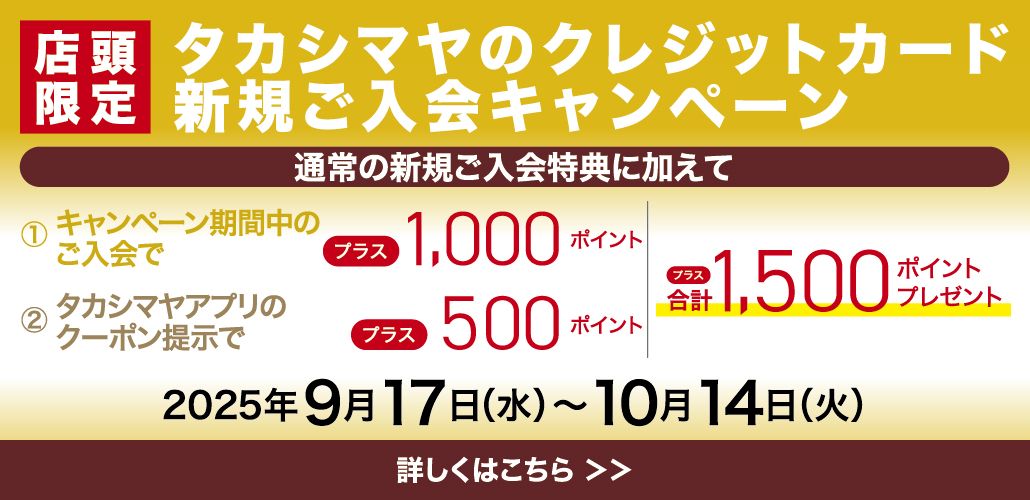 店頭限定 タカシマヤのクレジットカード　新規ご入会キャンペーン 通常の新規ご入会特典に加えて プラス合計1,500ポイントプレゼント！ 2025年9月17日（水）〜10月14日（火）