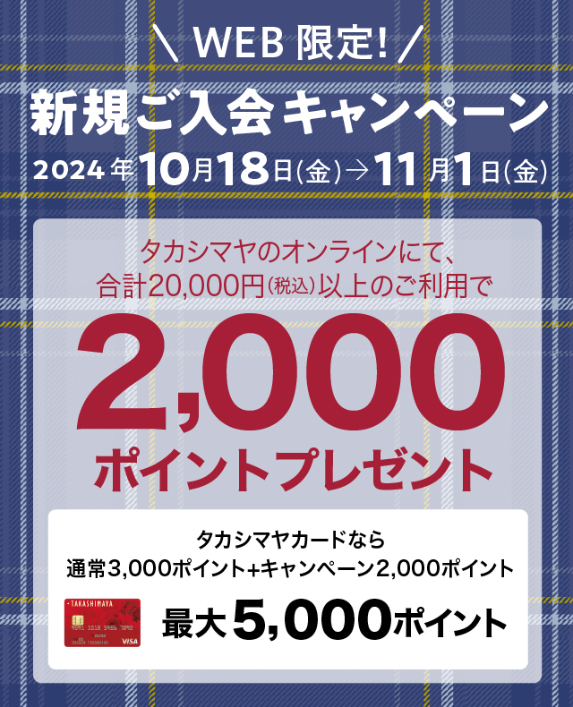 WEB限定！新規ご入会キャンペーン　2024年10月18日（金）→11月1日（金）　タカシマヤのオンラインストアにて、合計20,000円（税込）以上のご利用で2,000ポイントプレゼント　タカシマヤカードなら通常ポイント3,000ポイント+キャンペーンポイント2,000ポイント　最大5,000ポイント