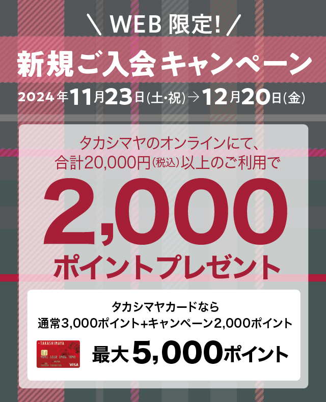 WEB限定！新規ご入会キャンペーン　2024年11月23日（土・祝）→12月20日（金）　タカシマヤのオンラインにて、合計20,000円（税込）以上のご利用で2,000ポイントプレゼント　タカシマヤカードなら通常ポイント3,000ポイント+キャンペーンポイント2,000ポイント　最大5,000ポイント