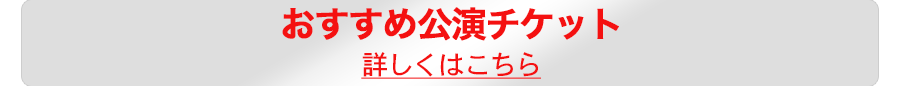 おすすめ公演チケット詳しくはこちら