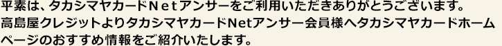 平素はタカシマヤカードNetアンサーをご利用いただきありがとうございます。高島屋クレジットよりタカシマヤカードNetアンサー会員様へタカシマヤカードホームページのおすすめ情報をご紹介いたします。