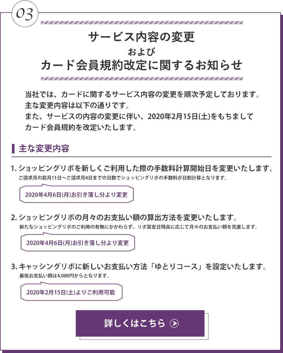 サービス内容の変更およびカード会員規約改定に関するお知らせ 当社では、カードに関するサービス内容の変更を順次予定しております。主な変更内容は以下の通りです。また、サービスの内容の変更に伴い、2020年2月15日(土)をもちましてカード会員規約を改定いたします。