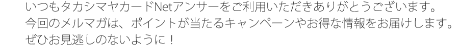 いつもタカシマヤカードNetアンサーをご利用いただきありがとうございます。今回のメルマガは、ポイントが当たるキャンペーンやお得な情報をお届けします。ぜひお見逃しのないように！