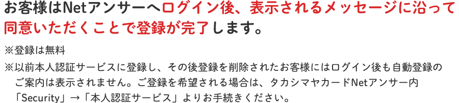 お客様はNetアンサーへログイン後、表示されるメッセージに沿って同意いただくことで登録が完了します。※登録は無料※以前本人認証サービスに登録し、その後登録を削除されたお客様にはログイン後も自動登録のご案内は表示されません。ご登録を希望される場合は、タカシマヤカードNetアンサー内「Security」→「本人認証サービス」よりお手続きください。