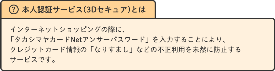 本人認証サービス(3Dセキュア)とは インターネットショッピングの際に、「タカシマヤカードNetアンサーパスワード」を入力することにより、クレジットカード情報の「なりすまし」などの不正利用を未然に防止するサービスです。