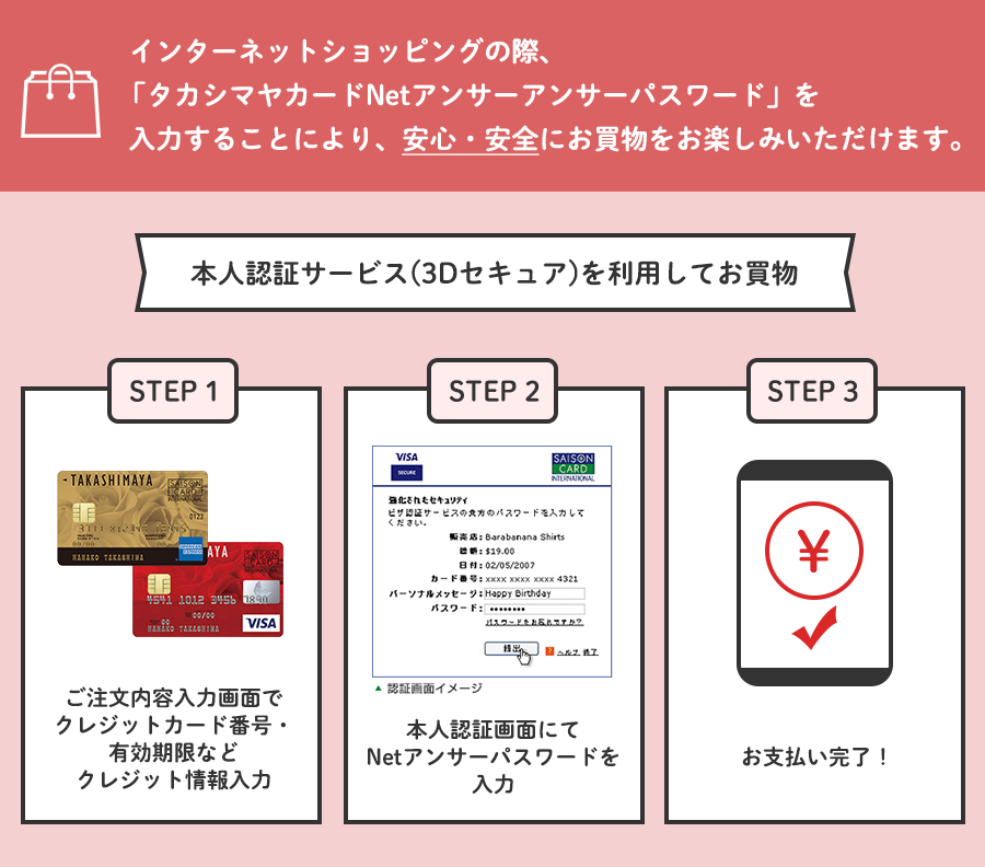 インターネットショッピングの際、「タカシマヤカードNetアンサーアンサーパスワード」を入力することにより、安心・安全にお買物をお楽しみいただけます。