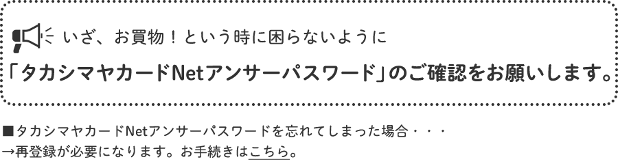 いざ、お買物！という時に困らないように「タカシマヤカードNetアンサーパスワード」のご確認をお願いします。