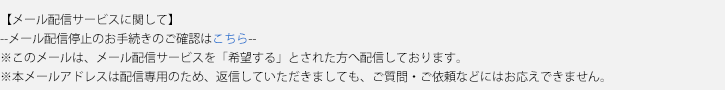 【メール配信サービスに関して】--メール配信停止のお手続きのご確認はこちら--※このメールは、メール配信サービスを「希望する」とされた方へ配信しております。※本メールアドレスは配信専用のため、返信していただきましても、ご質問・ご依頼などにはお答えできません。