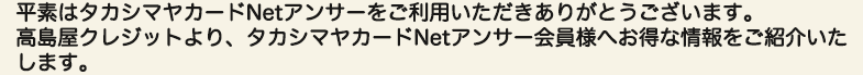 平素はタカシマヤカードNetアンサーをご利用いただきありがとうございます。高島屋クレジットより、タカシマヤカードNetアンサー会員様へお得な情報をご紹介いたします。
