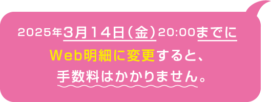 2025年3月14日（金）20:00までにWeb明細に変更すると、手数料はかかりません。