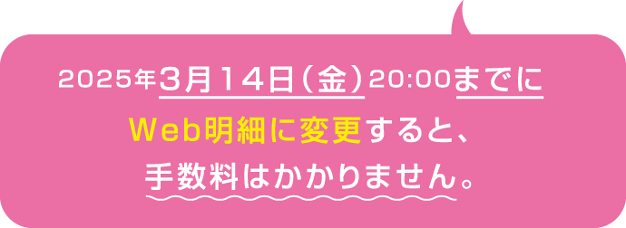 2025年3月14日（金）20:00までにWeb明細に変更すると、手数料はかかりません。