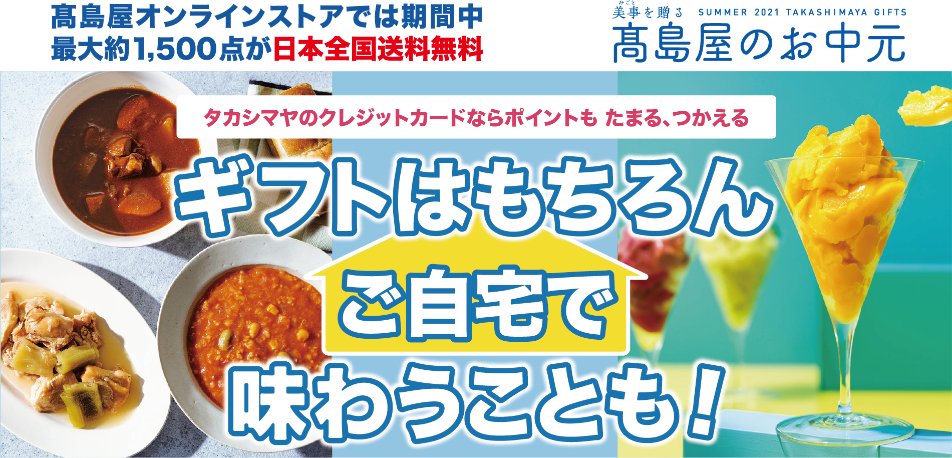 高島屋オンラインストアでは期間中最大約1,500点が日本全国送料無料 美事を贈る SUMMER 2021 TAKASHIMAYA GIFTS 高島屋のお中元 タカシマヤのクレジットカードならポイントも たまる、つかえる ギフトはもちろんご自宅で味わうことも