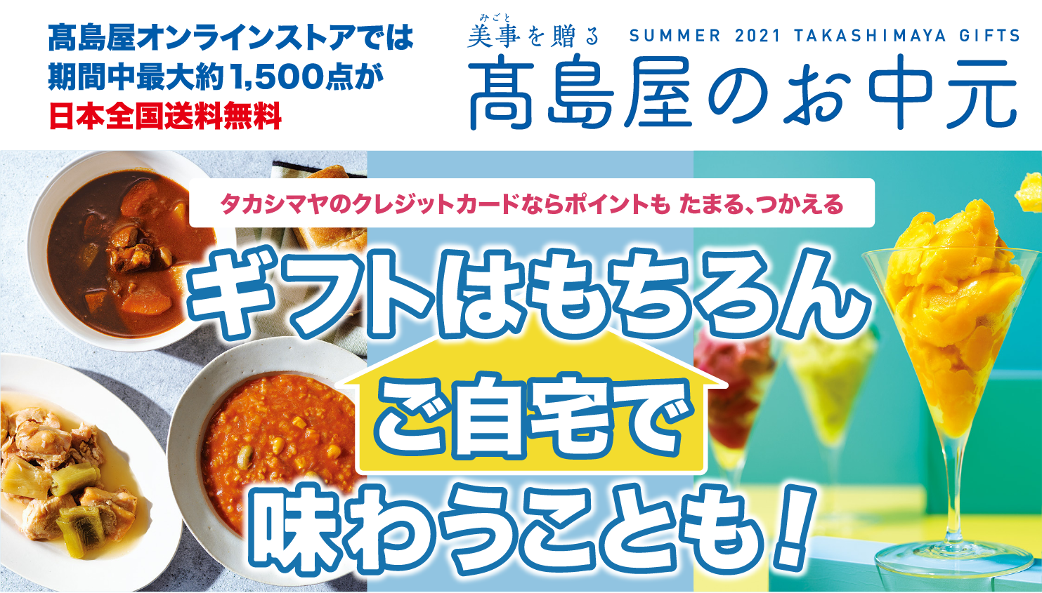 高島屋オンラインストアでは期間中最大約1,500点が日本全国送料無料 美事を贈る SUMMER 2021 TAKASHIMAYA GIFTS 高島屋のお中元 タカシマヤのクレジットカードならポイントも たまる、つかえる ギフトはもちろんご自宅で味わうことも