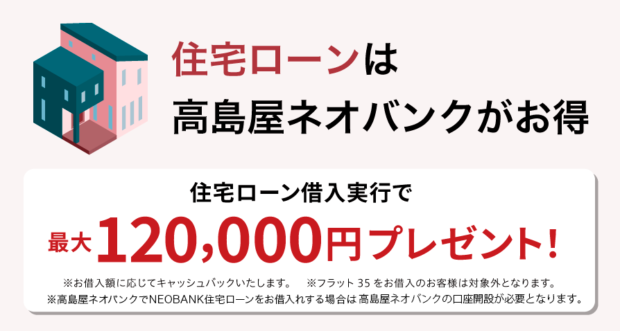 住宅ローンは高島屋ネオバンクがお得 高島屋ネオバンクで住宅ローン借入実行で最大120,000円プレゼント！ ※お借入額に応じてキャッシュバックいたします。※フラット35をお借入のお客様は対象外となります。※高島屋住宅ローンのお借り入れには高島屋ネオバンクの口座開設が必要となります。