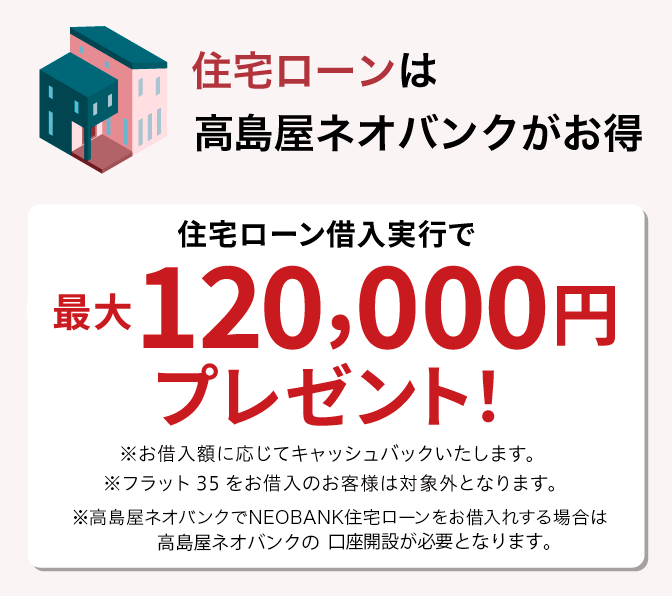 住宅ローンは高島屋ネオバンクがお得 高島屋ネオバンクで住宅ローン借入実行で最大120,000円プレゼント！ ※お借入額に応じてキャッシュバックいたします。※フラット35をお借入のお客様は対象外となります。※高島屋住宅ローンのお借り入れには高島屋ネオバンクの口座開設が必要となります。