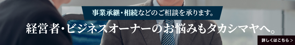 事業承継・相続などのご相談を承ります。 経営者・ビジネスオーナーのお悩みもタカシマヤへ。 詳しくはこちら