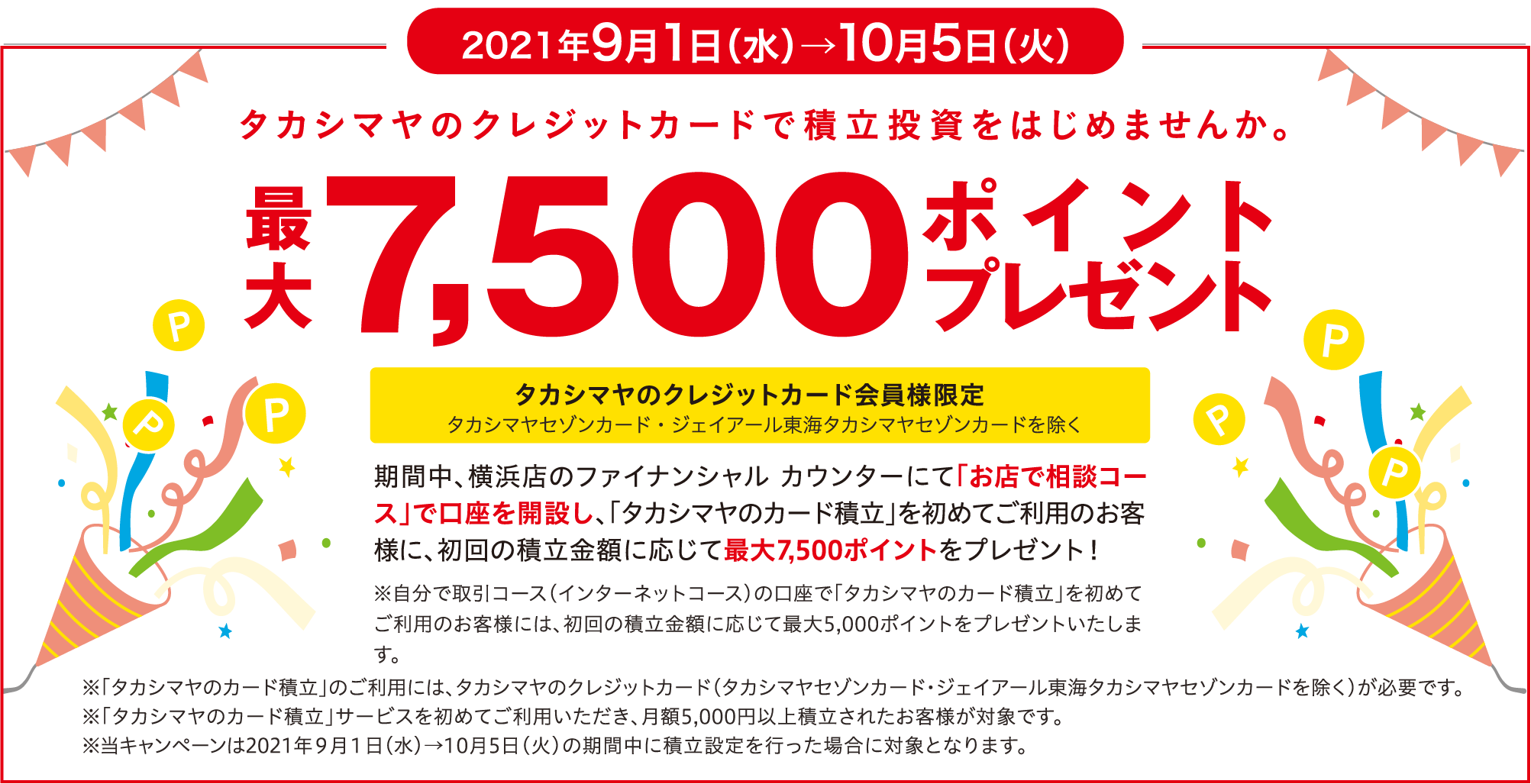 2021年9月1日（水）→10月5日（火） タカシマヤのクレジットカードで積立投資をはじめませんか。最大7,500ポイントプレゼント タカシマヤのクレジットカード会員様限定 タカシマヤセゾンカード・ジェイアール東海タカシマヤセゾンカードを除く 期間中、横浜店のファイナンシャル カウンターにて「お店で相談コース」で口座を開設し、「タカシマヤのカード積立」を初めてご利用のお客様に、初回の積立金額に応じて最大7,500ポイントをプレゼント！ ※自分で取引コース（インターネットコース）の口座で「タカシマヤのカード積立」を初めてご利用のお客様には、初回の積立金額に応じて最大5,000ポイントをプレゼントいたします。 ※「タカシマヤのカード積立」のご利用には、タカシマヤのクレジットカード（タカシマヤセゾンカード・ジェイアール東海タカシマヤセゾンカードを除く）が必要です。 ※「タカシマヤのカード積立」サービスを初めてご利用いただき、月額5,000円以上積立されたお客様が対象です。 ※当キャンペーンは2021年９月１日（水）→10月5日（火）の期間中に積立設定を行った場合に対象となります。