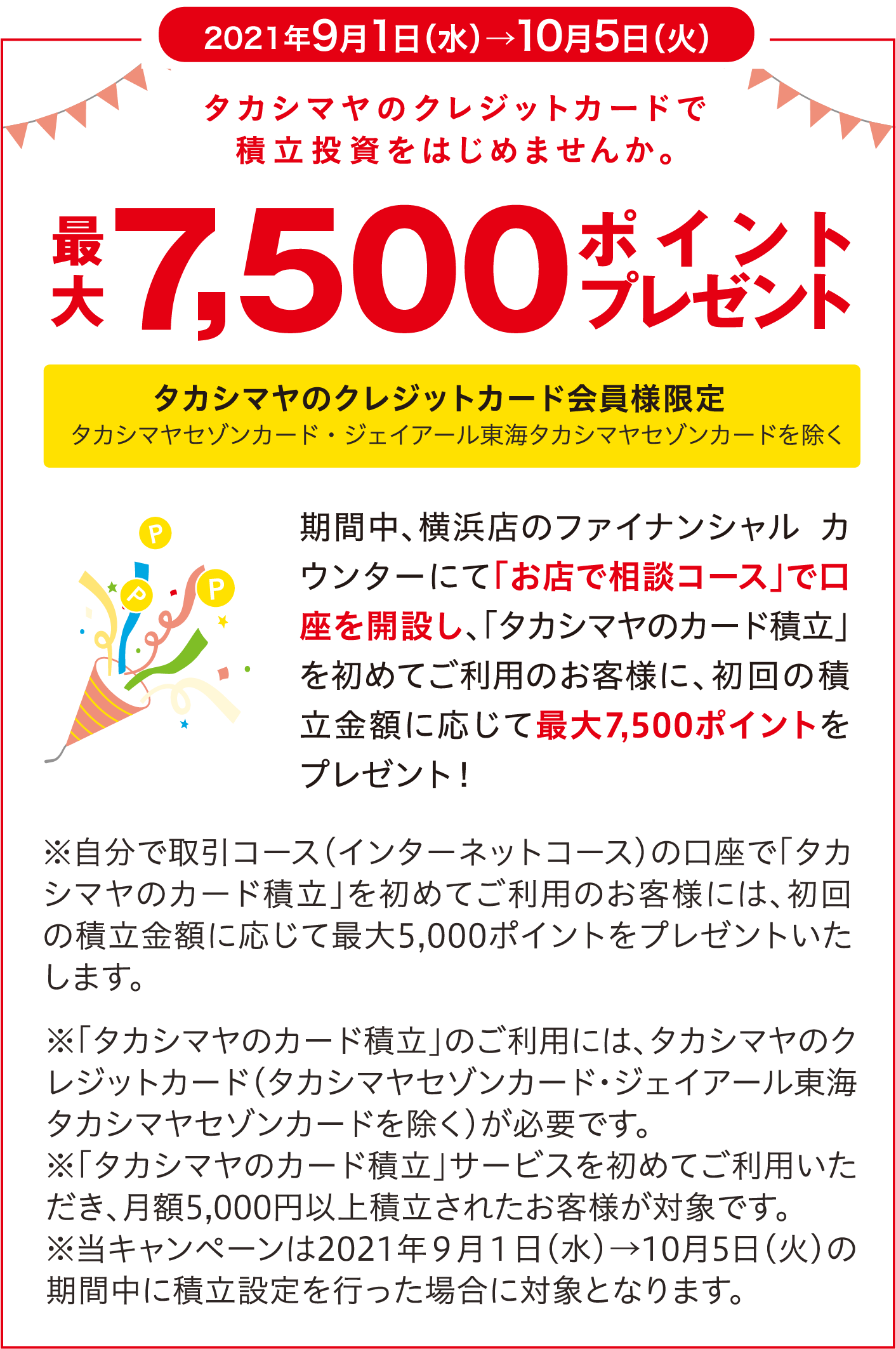 2021年9月1日（水）→10月5日（火） タカシマヤのクレジットカードで積立投資をはじめませんか。最大7,500ポイントプレゼント タカシマヤのクレジットカード会員様限定 タカシマヤセゾンカード・ジェイアール東海タカシマヤセゾンカードを除く 期間中、横浜店のファイナンシャル カウンターにて「お店で相談コース」で口座を開設し、「タカシマヤのカード積立」を初めてご利用のお客様に、初回の積立金額に応じて最大7,500ポイントをプレゼント！ ※自分で取引コース（インターネットコース）の口座で「タカシマヤのカード積立」を初めてご利用のお客様には、初回の積立金額に応じて最大5,000ポイントをプレゼントいたします。 ※「タカシマヤのカード積立」のご利用には、タカシマヤのクレジットカード（タカシマヤセゾンカード・ジェイアール東海タカシマヤセゾンカードを除く）が必要です。 ※「タカシマヤのカード積立」サービスを初めてご利用いただき、月額5,000円以上積立されたお客様が対象です。 ※当キャンペーンは2021年９月１日（水）→10月5日（火）の期間中に積立設定を行った場合に対象となります。